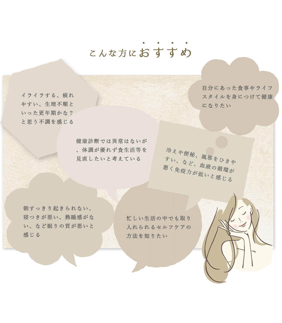 こんな方におすすめ イライラする、疲れやすい、生理不順といった更年期かな?と思う不調を感じる 健康診断では異常はないが、体調が優れず食生活等を見直したいと考えている 自分にあったライフスタイルを身につけて健康になりたい 冷えや便秘、風邪をひきやすい、など、血液の循環が悪く免疫力が低いと感じる 朝すっきりと起きられない、寝つきが悪い、熟睡感がない、などの眠りの質が悪いと感じる 忙しい生活の中でも取り入れられるセルフケアの方法を知りたい